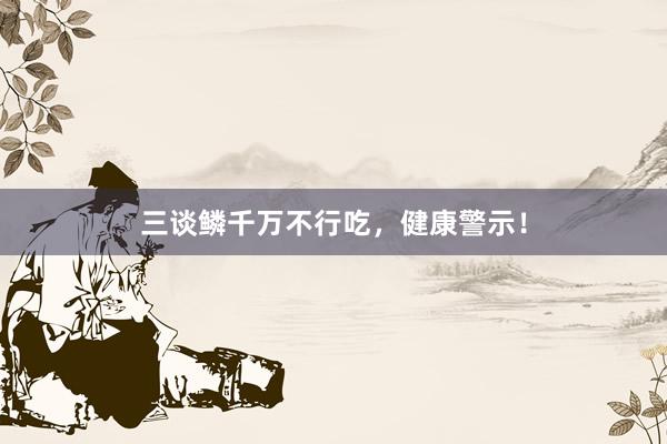 三谈鳞千万不行吃，健康警示！