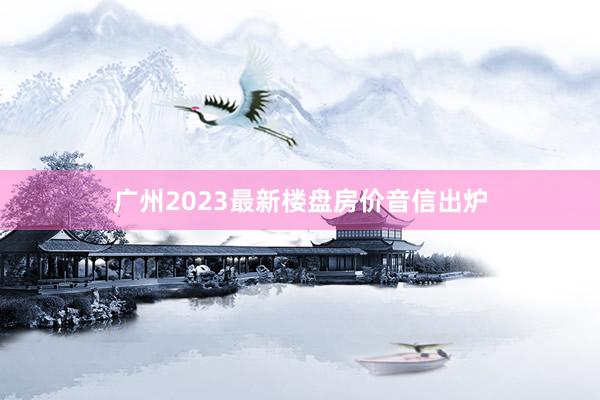 广州2023最新楼盘房价音信出炉