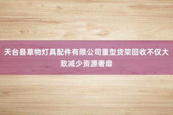 天台县草物灯具配件有限公司重型货架回收不仅大致减少资源奢靡