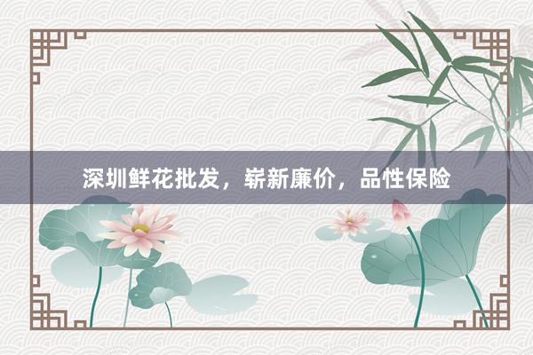 深圳鲜花批发，崭新廉价，品性保险