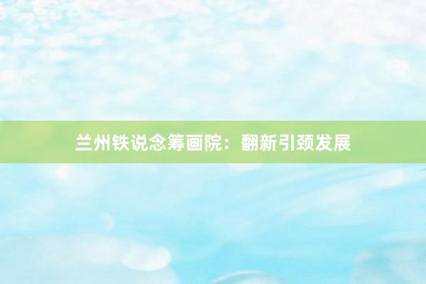兰州铁说念筹画院：翻新引颈发展